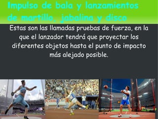    
Impulso de bala y lanzamientos
de martillo, jabalina y disco
Estas son las llamadas pruebas de fuerza, en la
que el lanzador tendrá que proyectar los
diferentes objetos hasta el punto de impacto
más alejado posible.
 