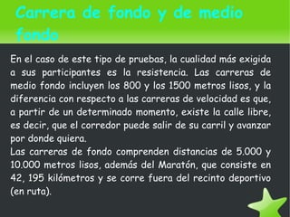    
En el caso de este tipo de pruebas, la cualidad más exigida
a sus participantes es la resistencia. Las carreras de
medio fondo incluyen los 800 y los 1500 metros lisos, y la
diferencia con respecto a las carreras de velocidad es que,
a partir de un determinado momento, existe la calle libre,
es decir, que el corredor puede salir de su carril y avanzar
por donde quiera.
Las carreras de fondo comprenden distancias de 5.000 y
10.000 metros lisos, además del Maratón, que consiste en
42, 195 kilómetros y se corre fuera del recinto deportivo
(en ruta).
Carrera de fondo y de medio
fondo
 