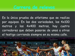    
Carrera de relevos
Es la única prueba de atletismo que se realiza
por equipos. En las dos variedades, los 4x100
metros y los 4x400 metros, hay cuatro
corredores que deben pasarse de unos a otros
el testigo corriendo siempre en su misma calle.
 