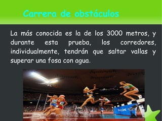   
Carrera de obstáculos
La más conocida es la de los 3000 metros, y
durante esta prueba, los corredores,
individualmente, tendrán que saltar vallas y
superar una fosa con agua.
 