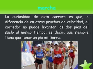    
marcha
La curiosidad de esta carrera es que, a
diferencia de en otras pruebas de velocidad, el
corredor no puede levantar los dos pies del
suelo al mismo tiempo, es decir, que siempre
tiene que tener un pie en tierra.
 