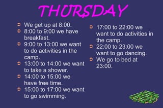 THURSDAY 
➲ We get up at 8:00. 
➲ 8:00 to 9:00 we have 
breakfast. 
➲ 9:00 to 13:00 we want 
to do activities in the 
camp. 
➲ 13:00 to 14:00 we want 
to take a shower. 
➲ 14:00 to 15:00 we 
have free time. 
➲ 15:00 to 17:00 we want 
to go swimming. 
➲ 17:00 to 22:00 we 
want to do activities in 
the camp. 
➲ 22:00 to 23:00 we 
want to go dancing. 
➲ We go to bed at 
23:00. 
 