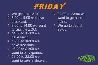 FRIDAY 
➲ We get up at 8:00. 
➲ 8:00 to 9:00 we have 
breakfast. 
➲ 9:00 to 14:00 we want 
to visit the ZOO. 
➲ 14:00 to 15:00 we 
have lunch. 
➲ 15:00 to 16:00 we 
have free time. 
➲ 16:00 to 21:00 we 
want to play games. 
➲ 21:00 to 22:00 we 
want to take a shower. 
➲ 22:00 to 23:00 we 
want to go horse-riding. 
➲ We go to bed at 
23:00. 
 