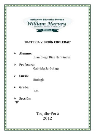 “BACTERIA    VIBRIÓN CHOLERAE”


 Alumno:
             Juan Diego Díaz Hernández

 Profesora:
           Gabriela Saráchaga

 Curso:
             Biología

 Grado:
             4to

 Sección:
“B”


               Trujillo-Perú
                  2012
 