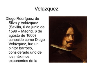 Velazquez Diego Rodríguez de Silva y Velázquez (Sevilla, 6 de junio de 1599 – Madrid, 6 de agosto de 1660) conocido como Diego Velázquez, fue un pintor barroco, considerado uno de los máximos exponentes de la pintura española y figura indiscutible de la pintura universal. 