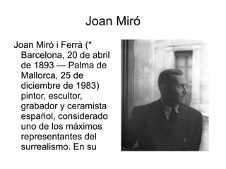 Joan Miró Joan Miró i Ferrà (* Barcelona, 20 de abril de 1893 — Palma de Mallorca, 25 de diciembre de 1983) pintor, escultor, grabador y ceramista español, considerado uno de los máximos representantes del surrealismo. En su obra reflejó su interés en el subconsciente, en lo "infantil" y en su país. 