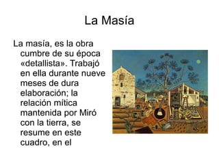 La Masía La masía, es la obra cumbre de su época «detallista». Trabajó en ella durante nueve meses de dura elaboración; la relación mítica mantenida por Miró con la tierra, se resume en este cuadro, en el grafismo de carácter ingenuo y realista de todos los objetos, los animales son los domésticos, los vegetales son los que el hombre trabaja y los objetos todos son de uso diario y necesarios para el hombre,el cuadro fue realizado en el 1966 