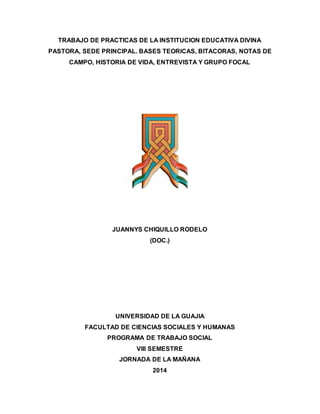 TRABAJO DE PRACTICAS DE LA INSTITUCION EDUCATIVA DIVINA 
PASTORA, SEDE PRINCIPAL. BASES TEORICAS, BITACORAS, NOTAS DE 
CAMPO, HISTORIA DE VIDA, ENTREVISTA Y GRUPO FOCAL 
JUANNYS CHIQUILLO RODELO 
(DOC.) 
UNIVERSIDAD DE LA GUAJIA 
FACULTAD DE CIENCIAS SOCIALES Y HUMANAS 
PROGRAMA DE TRABAJO SOCIAL 
VIII SEMESTRE 
JORNADA DE LA MAÑANA 
2014 
 