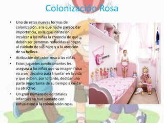 Colonización Rosa
• Una de estas nuevas formas de
colonización, a la que nadie parece dar
importancia, es la que insiste en
inculcar a las niñas la creencia de que
deben ser personas reducidas al hogar,
al cuidado de sus hijos y a la atención
de su belleza.
• Atribución del color rosa a las niñas.
• Estos juguetes condicionantes les
asegura a las niñas que su imagen física
va a ser decisiva para triunfar en la vida
y que deben, por lo tanto, dedicar una
parte importante de su tiempo a cuidar
su atractivo.
• Un gran número de editoriales
infantiles se han sumado con
entusiasmo a la colonización rosa.