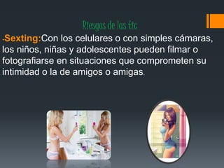 Riesgos de las tic
-Sexting:Con los celulares o con simples cámaras,
los niños, niñas y adolescentes pueden filmar o
fotografiarse en situaciones que comprometen su
intimidad o la de amigos o amigas.
 