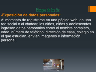 Riesgos de las tic
-Exposición de datos personales:
Al momento de registrarse en una página web, en una
red social o al chatear, los niños, niñas y adolescentes
ingresan datos personales como el nombre completo,
edad, número de teléfono, dirección de casa, colegio en
el que estudian, envían imágenes e información
personal.
 