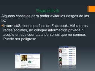 Riesgos de las tic
Algunos consejos para poder evitar los riesgos de las
tic:
Internet:Si tienes perfiles en Facebook, Hi5 u otras
redes sociales, no coloque información privada ni
acepte en sus cuentas a personas que no conoce.
Puede ser peligroso.
 