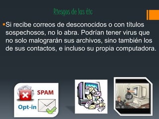 Riesgos de las tic
Si recibe correos de desconocidos o con títulos
sospechosos, no lo abra. Podrían tener virus que
no solo malograrán sus archivos, sino también los
de sus contactos, e incluso su propia computadora.
 