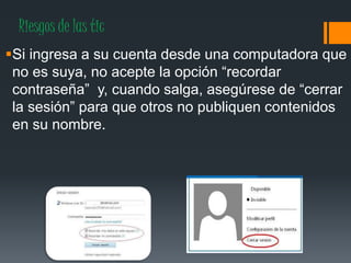 Riesgos de las tic
Si ingresa a su cuenta desde una computadora que
no es suya, no acepte la opción “recordar
contraseña” y, cuando salga, asegúrese de “cerrar
la sesión” para que otros no publiquen contenidos
en su nombre.
 