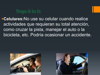 Riesgos de las tic
Celulares:No use su celular cuando realice
actividades que requieran su total atención,
como cruzar la pista, manejar el auto o la
bicicleta, etc. Podría ocasionar un accidente.
 