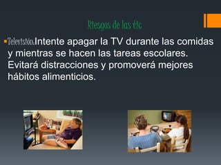 Riesgos de las tic
Televisión:Intente apagar la TV durante las comidas
y mientras se hacen las tareas escolares.
Evitará distracciones y promoverá mejores
hábitos alimenticios.
 