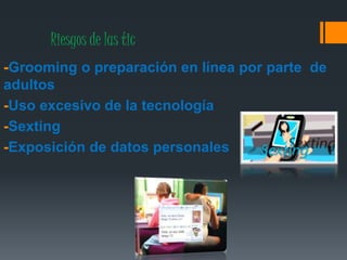 Riesgos de las tic
-Grooming o preparación en línea por parte de
adultos
-Uso excesivo de la tecnología
-Sexting
-Exposición de datos personales
 