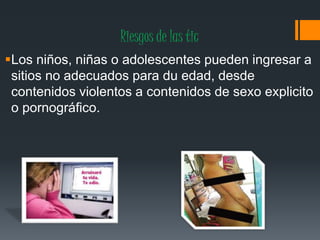 Riesgos de las tic
Los niños, niñas o adolescentes pueden ingresar a
sitios no adecuados para du edad, desde
contenidos violentos a contenidos de sexo explicito
o pornográfico.
 