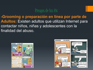 Riesgos de las tic
-Grooming o preparación en línea por parte de
Adultos: Existen adultos que utilizan Internet para
contactar niños, niñas y adolescentes con la
finalidad del abuso.
 