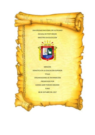 UNIVERSIDAD NACIONAL DEL ALTIPLANO
ESCUELA DE POST GRADO
MAESTRIA EN EDUCACIÒN
MENSIÒN
DIDAGTICA EN LA EDUCACIÒN SUPERIOR
TITULO
ORGANISADORES DE INFORMACIÒN
PRESENTADO POR
KARINA GABY PAREDES MACEDO
PUNO
08 DE OCTUBRE DEL 2017
 