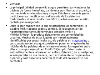 • Ventajas
• La principal utilidad de un wiki es que permite crear y mejorar las
páginas de forma inmediata, dando una gran libertad al usuario, y
por medio de una interfaz muy simple. Esto hace que más gente
participe en su modificacion, a diferencia de los sistemas
tradicionales, donde resulta más difícil que los usuarios del sitio
contribuyan a mejorarlo.
• Dada la gran rapidez con la que se actualizan los contenidos, la
palabra «wiki» adopta todo su sentido. El «documento» de
hipertexto resultante, denominado también «wiki» o
«WikiWikiWeb», lo produce típicamente una comunidad de
usuarios. Muchos de estos lugares son inmediatamente
identificables por su particular uso de palabras en mayúsculas, o
texto capitalizado - uso que consiste en poner en mayúsculas las
iniciales de las palabras de una frase y eliminar los espacios entre
ellas - como por ejemplo en EsteEsUnEjemplo. Esto convierte
automáticamente a la frase en un enlace. Este wiki, en sus orígenes,
se comportaba de esa manera, pero actualmente se respetan los
espacios y sólo hace falta encerrar el título del enlace entre dos
corchetes.
 