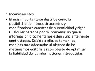 • Inconvenientes
• El más importante se describe como la
posibilidad de introducir adendos y
modificaciones carentes de autenticidad y rigor.
Cualquier persona podrá intervenir sin que su
información o comentarios estén suficientemente
contrastados. Debido a ello, se toman las
medidas más adecuadas al alcance de los
mecanismos editoriales con objeto de optimizar
la fiabilidad de las informaciones introducidas
 