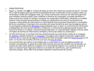 • CARACTERISTICAS
• Según su creador una wiki es “la base de datos en línea más simple que pueda funcionar". Se trata
de un tipo de página web que brinda la posibilidad de que multitud de usuarios puedan editar sus
contenidos a través del navegador web, con ciertas restricciones mínimas. De esta forma permite
que múltiples autores puedan crear, modificar o eliminar los contenidos. Se puede identificar a
cada usuario que realiza un cambio y recuperar los contenidos modificados, volviendo a un estado
anterior. Estas características facilitan el trabajo en colaboración así como la coordinación de
acciones e intercambio de información sin necesidad de estar presentes físicamente ni conectados
de forma simultánea. El ejemplo más conocido y de mayor tamaño de este tipo de páginas web es
la enciclopedia colaborativa Wikipedia (www.wikipedia.com). A favor: Es una fuente de información
y bibliográfica de construcción colectiva. Problemas: La información publicada puede provenir de
fuentes erróneas o no válidas. Solución/recomendaciones: Es recomendable trabajar criterios sobre
el empleo de fuentes de información confiables y formas de validar los contenidos.3
• Un wiki permite que se escriban artículos colectivamente (co-autoría) por medio de un lenguaje
de wikitexto editado mediante un navegador. Una página wiki singular es llamada «página wiki»,
mientras que el conjunto de páginas (normalmente interconectadas mediante hipervínculos) es «el
wiki». Es mucho más sencillo y fácil de usar que una base de datos.
• Una característica que define la tecnología wiki es la facilidad con que las páginas pueden ser
creadas y actualizadas. En general no hace falta revisión para que los cambios sean aceptados. La
mayoría de wikis están abiertos al público sin la necesidad de registrar una cuenta de usuario. A
veces se requiere hacer login para obtener una cookie de «wiki-firma», para autofirmar las
ediciones propias. Otros wikis más privados requieren autenticación de usuario.
 