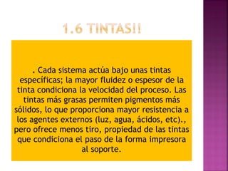 . Cada sistema actúa bajo unas tintas
específicas; la mayor fluidez o espesor de la
tinta condiciona la velocidad del proceso. Las
tintas más grasas permiten pigmentos más
sólidos, lo que proporciona mayor resistencia a
los agentes externos (luz, agua, ácidos, etc).,
pero ofrece menos tiro, propiedad de las tintas
que condiciona el paso de la forma impresora
al soporte.
 