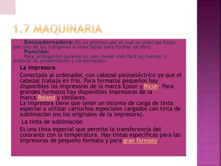 Encuadernadora: Es un proceso por el cual se unen las hojas
por uno de los márgenes a unas tapas para formar un libro.
Función:
Para protegerlos durante su uso, hacer más fácil su manejo y
mejorar su presentación y conservación.
 La impresora
 Conectada al ordenador, con cabezal piezoeléctrico ya que el
cabezal trabaja en frio. Para formatos pequeños hay
disponibles las impresoras de la marca Epson y Ricoh. Para
grandes formatos hay disponibles impresoras de la
marca Roland y similares.
La impresora tiene que tener un sistema de carga de tinta
especial o utilizar cartuchos especiales cargados con tinta de
sublimación (no los originales de la impresora).
 La tinta de sublimación
 Es una tinta especial que permite la transferencia del
colorante con la temperatura. Hay tintas específicas para las
impresoras de pequeño formato y para gran formato.
 