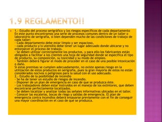  1.- Estudio del proceso serigráfico y los riesgos específicos de cada departamento
En este punto encontramos una serie de procesos comunes dentro de un taller o
laboratorio de serigrafía, si bien dependen mucho de las condiciones de trabajo de
cada taller:
· Cada departamento debe estar limpio y ser espacioso,
· cada producto y/o utensilio debe tener un lugar adecuado donde ubicarse y no
entorpecer el proceso de trabajo.
· Se deben utilizar correctamente los productos, y para ello los fabricantes están
obligados a facilitar a los clientes una hoja de seguridad donde se especifica el tipo
de producto, su composición, su toxicidad y su modo de empleo.
· También deberá figurar el modo de proceder en el caso de una posible intoxicación
o daño.
Si estas premisas se cumplen adecuadamente, no existe apenas riesgo en la
utilización de estos productos en serigrafía, pues la gran mayoría de estos no están
considerados nocivos o peligrosos para la salud con el uso adecuado.
2.- Estudio de la posibilidad de incendio
· Se ha de tener un estudio de riesgos de incendio.
· Disponer de un plan de emergencia en caso de que se produzca éste.
· Los trabajadores deben estar instruidos en el manejo de los extintores, que deben
encontrarse perfectamente localizados.
· Se deben localizar y analizar todas las señales informativas ubicadas en el taller.
· Conocer las escaleras, bocas de riego y salidas de emergencia. El plan de
emergencia contra incendios deberá ensayarse previamente con el fin de conseguir
una mayor coordinación en el caso de que se produzca.
 