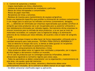  3.- Control de sustancias y residuos
· trapos manchados con tinta y disolventes.
· residuos de plata provenientes de reveladores y películas
· Restos de tintas estropeadas o contaminadas.
· Restos de papel inservible.
· Recipientes de tintas y solventes.
· Residuos de insumos para mantenimiento de equipos serigraficos
Existe una legislación específica que prohíbe la eliminación de residuos contaminantes
o con riesgos para la salud por los métodos corrientes (contenedores, desagües,
etc...), debiendo ser eliminados por empresas especializadas que puedan certificar al
serígrafo que estos productos van a ser recuperados para su posterior utilización o
bien debidamente eliminados por métodos legales. Normalmente dichas empresas no
ofrecen incentivos para la retirada de estos productos, a no ser que se trate de
materiales reciclables; en cualquier caso la legislación obliga a la eliminación
selectiva de los residuos por estos métodos, de acuerdo a esto el taller de serigrafía
Fumdir.
· El uso de la estopa (trapos) se debe hacer de forma responsable; utilizando solo la
cantidad necesaria para cada proceso. “EVITAR A TODA COSTA EL DESPERDICIO.”
· Solo se desecha la estopa más sucia, la demás se debe guardar en recipientes
metálicos para ser reutilizada en posteriores prácticas.
4.- Control de almacenamiento de disolventes y tintas
· Estos productos deben estar en lugares bien ventilados y preparados, por si alguno
de ellos llegara a derramarse o hubiera un incendio.
· En el caso de productos que no contengan sustancias inflamables, deberán
almacenarse siguiendo la normativa vigente para estos casos.
· Todos los aprendices se deben comprometer con la organización y mantenimiento de
esta área, con ayuda y guía del instructor.
· Todos los recipientes de las tintas, solventes y disolventes deben estar
perfectamente rotulados, de lo contrario se deben marcar en un lugar visible.
· Se deben almacenar clasificados según su aplicación.
 