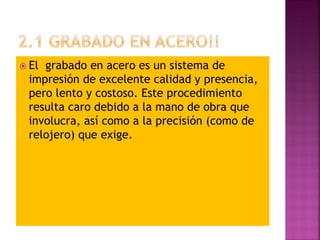  El grabado en acero es un sistema de
impresión de excelente calidad y presencia,
pero lento y costoso. Este procedimiento
resulta caro debido a la mano de obra que
involucra, así como a la precisión (como de
relojero) que exige.
 