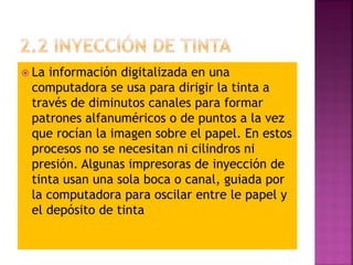 La información digitalizada en una
computadora se usa para dirigir la tinta a
través de diminutos canales para formar
patrones alfanuméricos o de puntos a la vez
que rocían la imagen sobre el papel. En estos
procesos no se necesitan ni cilindros ni
presión. Algunas impresoras de inyección de
tinta usan una sola boca o canal, guiada por
la computadora para oscilar entre le papel y
el depósito de tinta
 