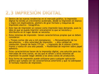  Dentro de las nuevas tendencias en el mercado gráfico, la impresión
digital ha tenido un crecimiento acelerado, desde la impresión en blanco
y negro con duplicadoras, plotters de gran formato y máquinas de
impresión electro – fotográfica.
 Este tipo de impresión se conoce como impresión bajo demanda, pues la
idea es que se pueda imprimir únicamente lo que se necesita y
distribuirlo en el lugar donde se necesita.
 Estos sistemas de impresión tienen características propias que se deben
considerar:
 • Tirajes cortos (de uno a mil ejemplares). • Personalización de los
documentos. • Alta velocidad de impresión. • Alta calidad de
resolución, lineaje de hasta 175 lpi. • Impresión de 4 colores (CMYK)
frente y vuelta en una sola pasada. • Posibilidad de imprimir sobre papel
adhesivo.
 Estas características hacen de la impresión digital, una solución para los
mercados de tiros cortos, en los que el offset u otros sistemas de
impresión no puede llegar debido a los altos costos de producción.
 Esta forma de impresión puede utilizarse para cualquier aplicación
gráfica que cumpla con las características anteriores y que no sobrepase
el formato máximo de impresión.
 