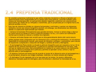  Se considera preprensa tradicional la que utiliza originales mecánicos o dibujos originales que
posteriormente serán fotografiados por la cámara para artes gráficas, conocida también como
cámara de fotoreproducción, la cual permite obtener negativos o positivos con características
particulares por medio de luz reflejada o transmitida, que es proyectada por el original hacia una
película sensible a la luz.
 Este tipo de cámaras se dividen en cámaras horizontales y verticales y cuentan con elementos
similares a los de una cámara fotográfica portátil, sin embargo, sus dimensiones son diferentes
debido a la aplicación especializada que realizan.
 • Cámaras horizontales Principalmente para grandes formatos. Incluso la cámara llega a abarcar
un cuarto oscuro en donde se coloca la película sensible a la luz, y un cuarto con iluminación
normal que es donde se colocan y cambian los originales.
 • Cámaras verticales Equipo más versátil que se sitúa generalmente dentro del cuarto oscuro.
 Ambos equipos están compuestos por los elementos que a continuación enlistamos y se encuentran
disponibles en presentación manual, para ajuste de tamaños y enfoque, y automática, para cálculo
de exposición y ampliación o reducción de imagen y cambios de lente y diafragmas.
 • El portanegativos Plano donde va situada la película fotográfica para ser expuesta a la luz. En la
mayoría de las cámaras fotomecánicas, la película es colocada manualmente en una hoja, cada
vez que se realiza una toma. Este procedimiento se realiza en un cuarto obscuro con iluminación
roja que no afecta la emulsión de la película y permite al operador cortar, centrar y fijar la
película sobre el portanegativos.
 • El objetivo Conjunto de lentes que de acuerdo al ajuste de la distancia entre el portanegativos y
el portaoriginal, proyecta una imagen ampliada, reducida o al mismo tamaño del original.
 • El diafragma Círculo regulador de la luz que pasa por los lentes. Se ajusta a diferentes
diámetros, llamados pasos de diafragma, para incrementar o disminuir la intensidad de la luz.
 