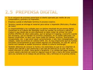  Es el conjunto de procesos posteriores al diseño operados por medio de una
computadora y previos a la impresión.
 Empieza cuando el diseñador termina el proceso creativo.
 Termina cuando se entrega el material para entrar a impresión (Películas y Pruebas
de Color)
 La responsabilidad y los cuidados para un óptimo resultado de pre-prensa digital,
comienzan en el trabajo del diseñador antes de mandar los archivos a saEsto se
traduce a que desde que se esta diseñando se debe cuidar de utilizar los color
profiles (Perfiles de color) adecuados, que se aplique el trapping u overprint cuando
sea necesario, que se manden los archivos completos, en un medio adecuado y en
buenas condiciones, es decir que vayan todas las fuentes, archivos, ilustraciones,
encapsulados, etc. y que estos vayan correctamente, o sea, bien compaginados, con
rebases, todos los archivos en colores CMYK, etc. Es muy importante que las fuentes
funcionen correctamente ya que existen algunas con limitantes, en caso de que la
fuente esté dañada se puede reconstruir usando la utilería fontmerger.
 También debemos de conocer la forma y los materiales en que se va a imprimir el
trabajo para decidir a que resolución y que tipo de película se va usar. No es lo
mismo imprimir en offset, flexo grafía o serigrafía, y la calidad del papel también
variará nuestra decisión así como en algunos casos el tipo o marca de tintas también
será una variante en el trabajo de pre-prensa. lida y terminan en la prensa misma.
 