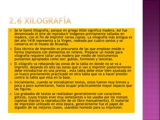  Se le llamó Xilografía, porque en griego Xilón significa madera. Así fue
denominado el arte de reproducir imágenes previamente talladas en
madera, con el fin de imprimir varias copias. La xilografía más antigua es
del año 1418 representa a la Virgen, rodeada por cuatro santos y se
conserva en el museo de Bruselas.
 Esta técnica de impresión es precursora de las que emplean molde o
forma impresora con elementos en relieve. Preparar un molde para
xilografía requiere tallar una madera por medio de instrumentos
punzantes apropiados como son: gubias, formones y lancetas.
 El xilógrafo va rebajando las zonas de la tabla en donde no se va a
imprimir, dejando en alto las zonas que si van a imprimir posteriormente
debe introducirse en una prensa , esta tabla debe estar bien ajustada en
un hueco previamente practicado en otra tabla que va a hacer presión
contra la tabla que esta en la base.
 Inicialmente, cuando se introdujeron textos, estos fueron muy breves y
poco a poco aumentaron, hasta ocupar prácticamente mayor espacio que
las figuras.
 Los grabados de textos se realizaban generalmente con caracteres
góticos, cuyos trazos eran muy semejantes a los usados por los monjes
copistas (hacían la reproducción de un libro manualmente). El material
de impresión utilizado en esta época, generalmente fue el papel de
algodón de las mejores clases, usándolo húmedo para su impresión.
 