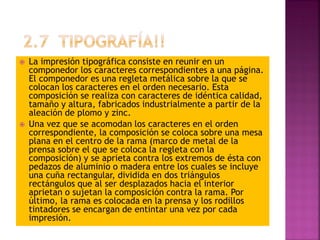  La impresión tipográfica consiste en reunir en un
componedor los caracteres correspondientes a una página.
El componedor es una regleta metálica sobre la que se
colocan los caracteres en el orden necesario. Esta
composición se realiza con caracteres de idéntica calidad,
tamaño y altura, fabricados industrialmente a partir de la
aleación de plomo y zinc.
 Una vez que se acomodan los caracteres en el orden
correspondiente, la composición se coloca sobre una mesa
plana en el centro de la rama (marco de metal de la
prensa sobre el que se coloca la regleta con la
composición) y se aprieta contra los extremos de ésta con
pedazos de aluminio o madera entre los cuales se incluye
una cuña rectangular, dividida en dos triángulos
rectángulos que al ser desplazados hacia el interior
aprietan o sujetan la composición contra la rama. Por
último, la rama es colocada en la prensa y los rodillos
tintadores se encargan de entintar una vez por cada
impresión.
 