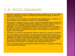  Sistema de impresión de alta velocidad que trabaja mediante el uso de un cilindro
grabado e impresión en rotativa. Utilizado para tirajes extra-largos, es decir, de
millones de impresiones.
 El principio con el que trabaja es el mismo del huecograbado pero en rotativa, es
decir el papel viene en bobina y la matriz es el cilindro grabado.
 El producir los cilindros es muy caro, por lo cual el roto grabado sólo se utiliza para
tirajes largos. El cilindro grabado (matriz) recoge la tinta de la charola en toda su
superficie. En las cavidades en bajo relieve del cilindro la tinta penetra y
permanece. (La tinta se transfiere al substrato en el momento en que el cilindro
grabado se encuentra tangencialmente con el cilindro de contra y el substrato). En
las áreas del cilindro con acabado tipo espejo o de no-imagen, el rasero retira y
limpia la tinta excedente.
 Finalmente el sistema de alimentación entrega el papel para que éste sea impreso.
 En la actualidad en roto grabado se imprimen grandes volúmenes de envolturas y
empaques, por ejemplo, las envolturas de diversos alimentos. Este sistema maneja
capas de tinta líquida, extremadamente delgadas y, considerando que el grabado
del cilindro es poco profundo y que se debe evitar que el rasero penetre y retire
tinta de las cavidades de éste, se precisa una retícula de líneas verticales y
horizontales muy fina sobre las cavidades (áreas grabadas del cilindro).
 Entre las desventajas del roto grabado podemos mencionar el costo de los cilindros
y de las pantallas especiales.
 