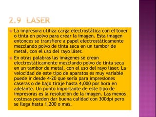  La impresora utiliza carga electrostática con el toner
o tinta en polvo para crear la imagen. Esta imagen
entonces se transfiere a papel electrostáticamente
mezclando polvo de tinta seca en un tambor de
metal, con el uso del rayo láser.
 En otras palabras las imágenes se crean
electrostáticamente mezclando polvo de tinta seca
en un tambor de metal, con el uso del rayo láser. La
velocidad de este tipo de aparatos es muy variable
puede ir desde 4-20 que sería para impresiones
caseras o de bajo tiraje hasta 4,000 por hora en
adelante. Un punto importante de este tipo de
impresoras es la resolución de la imagen. Las menos
costosas pueden dar buena calidad con 300dpi pero
se llega hasta 1,200 o más.
 
