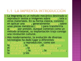  La imprenta es un método mecánico destinado a
reproducir textos e imágenes sobre papel, tela u
otros materiales. En su forma clásica, consiste
en aplicar una tinta, generalmente oleosa, sobre
unas piezas metálicas (tipos) para transferirla
al papel por presión. Aunque comenzó como un
método artesanal, su implantación trajo consigo
una revolución cultural.
 Más modernamente, la evolución de diversas
tecnologías ha dado lugar a diferentes métodos
de impresión y reproducción, como son
la flexografía, la serigrafía, el huecograbado,
el alto grabado, lafotografía electrolítica,
la fotolitografía, la litografía, la impresión ófset,
la xerografía y los métodos digitales.
 