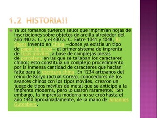  Ya los romanos tuvieron sellos que imprimían hojas de
inscripciones sobre objetos de arcilla alrededor del
año 440 a. C. y el 430 a. C. Entre 1041 y 1048, Bi
Sheng inventó en China —donde ya existía un tipo
de papel de arroz— el primer sistema de imprenta
de tipos móviles, a base de complejas piezas
de porcelana en las que se tallaban los caracteres
chinos; esto constituía un complejo procedimiento
por la inmensa cantidad de caracteres que hacían
falta para la escritura china. En 1234 artesanos del
reino de Koryo (actual Corea), conocedores de los
avances chinos con los tipos móviles, crearon un
juego de tipos móviles de metal que se anticipó a la
imprenta moderna, pero lo usaron raramente.2 Sin
embargo, la imprenta moderna no se creó hasta el
año 1440 aproximadamente, de la mano de Johannes
Gutenberg.
 