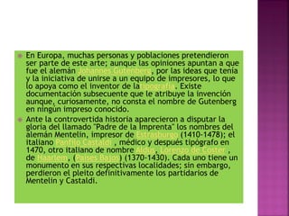  En Europa, muchas personas y poblaciones pretendieron
ser parte de este arte; aunque las opiniones apuntan a que
fue el alemán Johannes Gutenberg, por las ideas que tenía
y la iniciativa de unirse a un equipo de impresores, lo que
lo apoya como el inventor de latipografía. Existe
documentación subsecuente que le atribuye la invención
aunque, curiosamente, no consta el nombre de Gutenberg
en ningún impreso conocido.
 Ante la controvertida historia aparecieron a disputar la
gloria del llamado "Padre de la Imprenta" los nombres del
alemán Mentelin, impresor de Estrasburgo (1410-1478); el
italiano Panfilo Castaldi , médico y después tipógrafo en
1470, otro italiano de nombre Aldus, Lorenzo de Coster ,
de Haarlem, (Países Bajos) (1370-1430). Cada uno tiene un
monumento en sus respectivas localidades; sin embargo,
perdieron el pleito definitivamente los partidarios de
Mentelin y Castaldi.
 