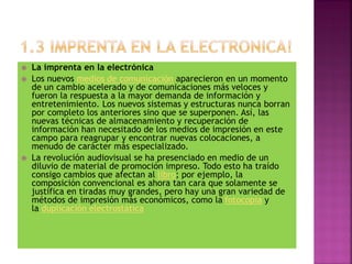  La imprenta en la electrónica
 Los nuevos medios de comunicación aparecieron en un momento
de un cambio acelerado y de comunicaciones más veloces y
fueron la respuesta a la mayor demanda de información y
entretenimiento. Los nuevos sistemas y estructuras nunca borran
por completo los anteriores sino que se superponen. Así, las
nuevas técnicas de almacenamiento y recuperación de
información han necesitado de los medios de impresión en este
campo para reagrupar y encontrar nuevas colocaciones, a
menudo de carácter más especializado.
 La revolución audiovisual se ha presenciado en medio de un
diluvio de material de promoción impreso. Todo esto ha traído
consigo cambios que afectan al libro; por ejemplo, la
composición convencional es ahora tan cara que solamente se
justifica en tiradas muy grandes, pero hay una gran variedad de
métodos de impresión más económicos, como la fotocopia y
la duplicación electrostática
 