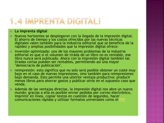  La imprenta digital
 Nuevos horizontes se desplegaron con la llegada de la impresión digital.
El ahorro de tiempo y los costos ofrecidos por las nuevas técnicas
digitales valen también para la industria editorial que se beneficia de la
rapidez y amplias posibilidades que la impresión digital ofrece:
 inversión optimizada: uno de los mayores problemas de la industria
editorial es que si el volumen de tirada de un libro no es rentable, ese
libro nunca será publicado. Ahora con la impresión digital también las
tiradas cortas pueden ser rentables, permitiendo así una mayor
"democracia de publicación".
 reimpresión: esto significa que no solo será posible obtener un coste muy
bajo en el caso de nuevas impresiones, sino también para reimpresiones
bajo demanda. Esto permite una ulterior ventaja productiva: producir
menos libros para ahorrar gastos y publicar otros en el supuesto caso que
venda.
 Además de las ventajas directas, la impresión digital nos abre un nuevo
mundo: gracias a ella es posible enviar pedidos por correo electrónico,
imprimir en línea, copiar textos en cuestión de segundos, hacer
comunicaciones rápidas y utilizar formatos universales como el PDF
 