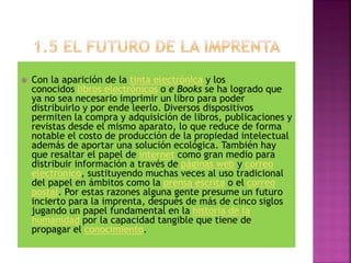 Con la aparición de la tinta electrónica y los
conocidos libros electrónicos o e Books se ha logrado que
ya no sea necesario imprimir un libro para poder
distribuirlo y por ende leerlo. Diversos dispositivos
permiten la compra y adquisición de libros, publicaciones y
revistas desde el mismo aparato, lo que reduce de forma
notable el costo de producción de la propiedad intelectual
además de aportar una solución ecológica. También hay
que resaltar el papel de internet como gran medio para
distribuir información a través de páginas web y correo
electrónico, sustituyendo muchas veces al uso tradicional
del papel en ámbitos como la prensa escrita o el correo
postal. Por estas razones alguna gente presume un futuro
incierto para la imprenta, después de más de cinco siglos
jugando un papel fundamental en la historia de la
humanidad por la capacidad tangible que tiene de
propagar el conocimiento.
 