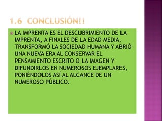  LA IMPRENTA ES EL DESCUBRIMIENTO DE LA
IMPRENTA, A FINALES DE LA EDAD MEDIA,
TRANSFORMÓ LA SOCIEDAD HUMANA Y ABRIÓ
UNA NUEVA ERA AL CONSERVAR EL
PENSAMIENTO ESCRITO O LA IMAGEN Y
DIFUNDIRLOS EN NUMEROSOS EJEMPLARES,
PONIÉNDOLOS ASÍ AL ALCANCE DE UN
NUMEROSO PÚBLICO.
 