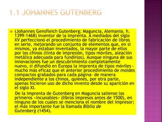  (Johannes Gensfleich Gutenberg; Maguncia, Alemania, h.
1399-1468) Inventor de la imprenta. A mediados del siglo
XV perfeccionó el procedimiento de fabricación de libros
en serie, mejorando un conjunto de elementos que, en sí
mismos, ya estaban inventados, la mayor parte de ellos
por los chinos (tinta de impresión, tipos móviles, aleación
metálica adecuada para fundirlos). Aunque ninguna de sus
innovaciones fue un descubrimiento completamente
nuevo, sí difundió en Europa la imprenta de tipos móviles -
mucho más eficaz que el anterior procedimiento de moldes
compactos grabados para cada página- de manera
independiente a los chinos, quienes, por otra parte,
apenas hicieron uso de dicho invento desde su aparición en
el siglo XI.
De la imprenta de Gutenberg en Maguncia salieron los
primeros «incunables» (libros impresos antes de 1500), en
ninguno de los cuales se menciona el nombre del impresor;
el más importante fue la llamada Biblia de
Gutenberg (1454).
 