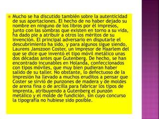  Mucho se ha discutido también sobre la autenticidad
de sus aportaciones. El hecho de no haber dejado su
nombre en ninguno de los libros por él impresos,
junto con las sombras que existen en torno a su vida,
ha dado pie a atribuir a otros los méritos de su
invención. El principal adversario en disputarle el
descubrimiento ha sido, y para algunos sigue siendo,
Laurens Janszoon Coster, un impresor de Haarlem del
que se dice que inventó el tipo móvil metálico unas
dos décadas antes que Gutenberg. De hecho, se han
encontrado incunables en Holanda, confeccionados
con tipos móviles, que muy bien pudieran haber
salido de su taller. No obstante, lo defectuoso de la
impresión ha llevado a muchos eruditos a pensar que
Coster se sirvió de punzones de madera y de moldes
de arena fina o de arcilla para fabricar los tipos de
imprenta, atribuyendo a Gutenberg el punzón
metálico y el molde de fundición, sin cuyo concurso
la tipografía no hubiese sido posible.
 