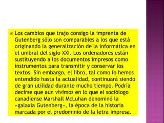  Los cambios que trajo consigo la imprenta de
Gutenberg sólo son comparables a los que está
originando la generalización de la informática en
el umbral del siglo XXI. Los ordenadores están
sustituyendo a los documentos impresos como
instrumentos para transmitir y conservar los
textos. Sin embargo, el libro, tal como lo hemos
entendido hasta la actualidad, continuará siendo
de gran utilidad durante mucho tiempo. Podría
decirse que aún vivimos en lo que el sociólogo
canadiense Marshall McLuhan denominó la
«galaxia Gutenberg», la época de la historia
marcada por el predominio de la letra impresa.
 